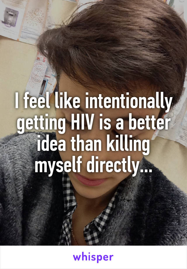 I feel like intentionally getting HIV is a better idea than killing myself directly...