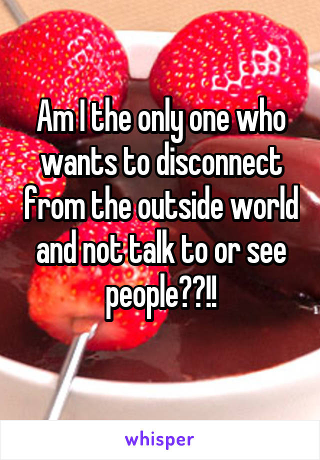 Am I the only one who wants to disconnect from the outside world and not talk to or see people??!!
