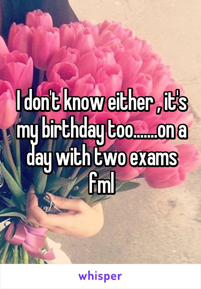 I don't know either , it's my birthday too.......on a day with two exams fml