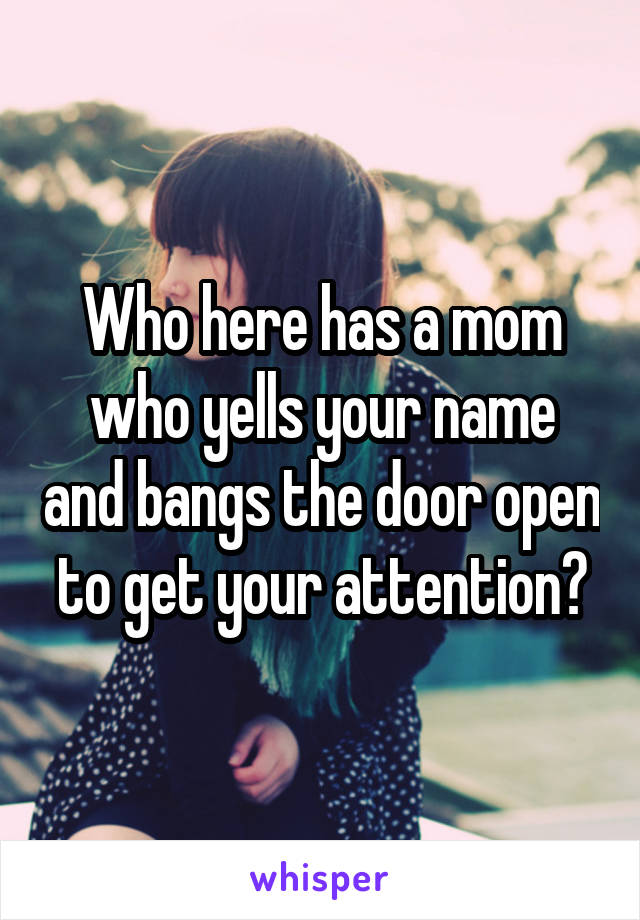 Who here has a mom who yells your name and bangs the door open to get your attention?