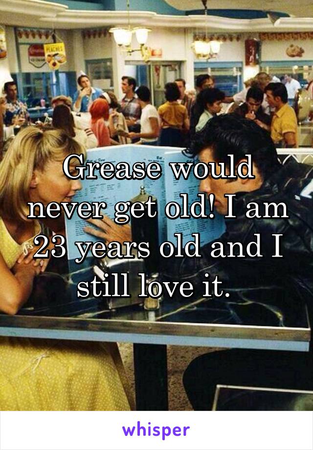 Grease would never get old! I am 23 years old and I still love it. 