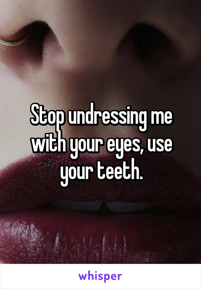 Stop undressing me with your eyes, use your teeth.