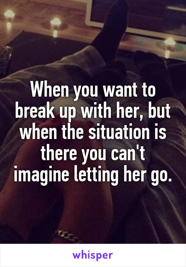 When you want to break up with her, but when the situation is there you can't imagine letting her go.