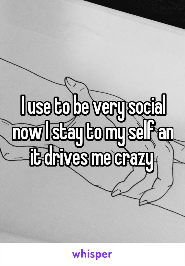 I use to be very social now I stay to my self an it drives me crazy 