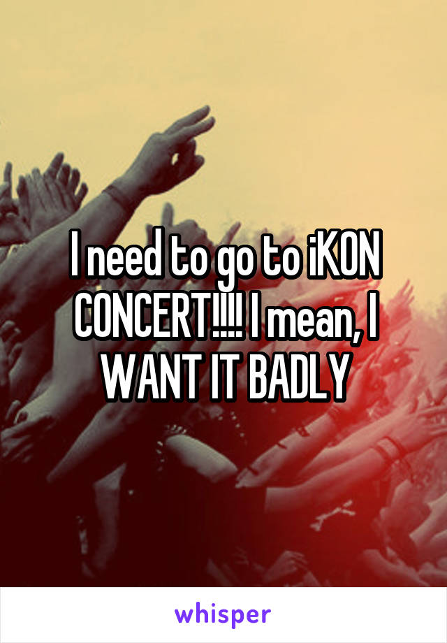 I need to go to iKON CONCERT!!!! I mean, I WANT IT BADLY