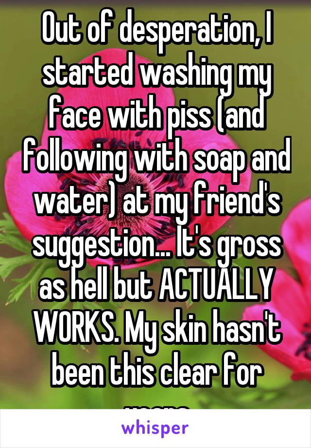 Out of desperation, I started washing my face with piss (and following with soap and water) at my friend's suggestion... It's gross as hell but ACTUALLY WORKS. My skin hasn't been this clear for years