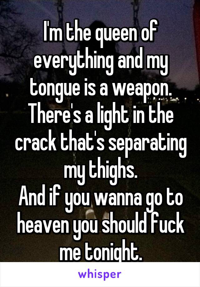 I'm the queen of everything and my tongue is a weapon.
There's a light in the crack that's separating my thighs.
And if you wanna go to heaven you should fuck me tonight.