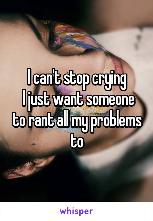 I can't stop crying
 I just want someone to rant all my problems to