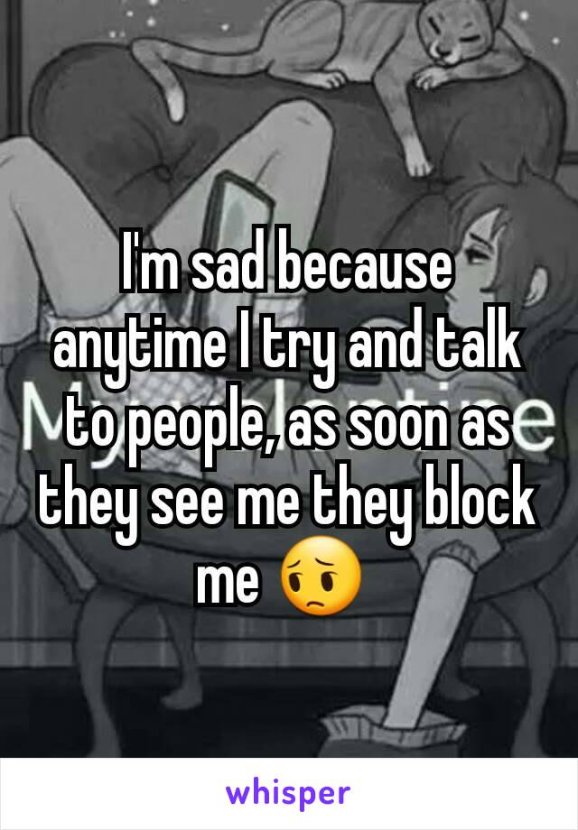 I'm sad because anytime I try and talk to people, as soon as they see me they block me 😔 