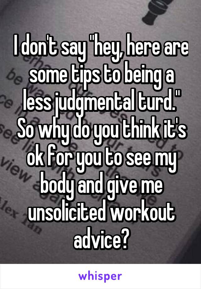 I don't say "hey, here are some tips to being a less judgmental turd." So why do you think it's ok for you to see my body and give me unsolicited workout advice?