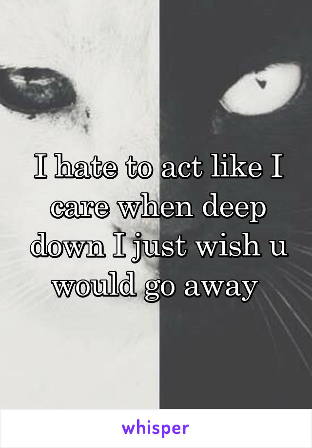 I hate to act like I care when deep down I just wish u would go away 