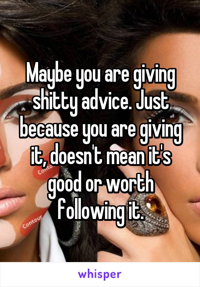 Maybe you are giving shitty advice. Just because you are giving it, doesn't mean it's good or worth following it.