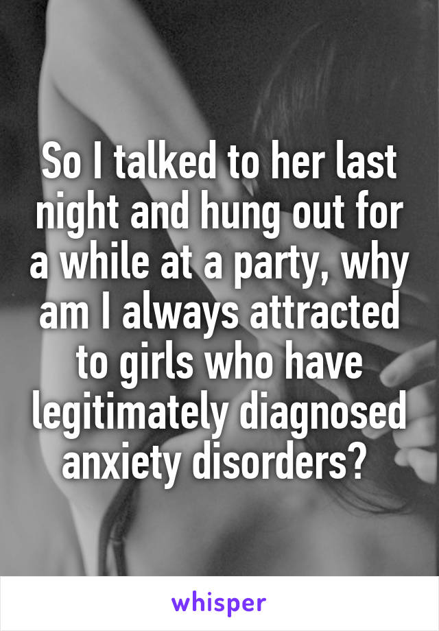 So I talked to her last night and hung out for a while at a party, why am I always attracted to girls who have legitimately diagnosed anxiety disorders? 