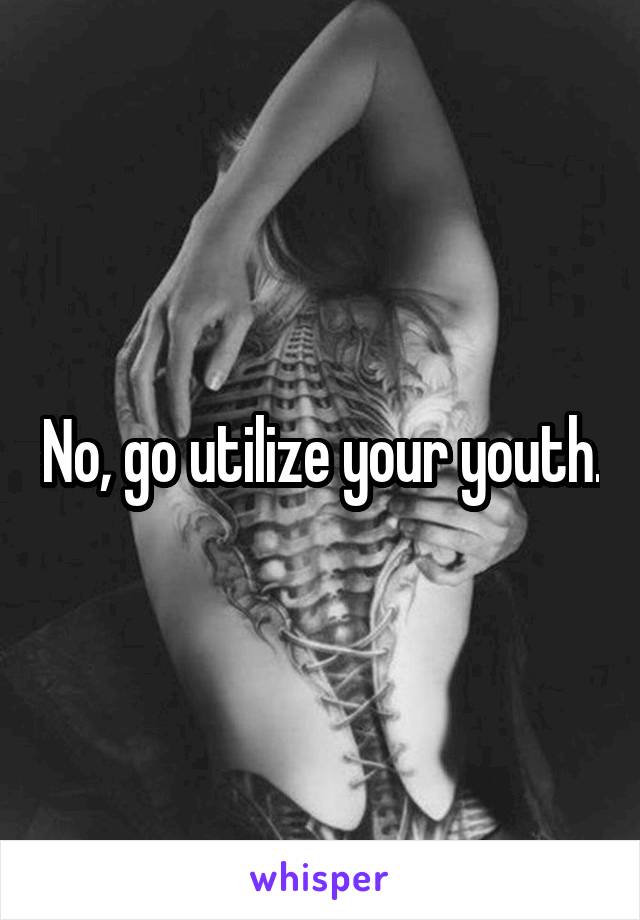 No, go utilize your youth.