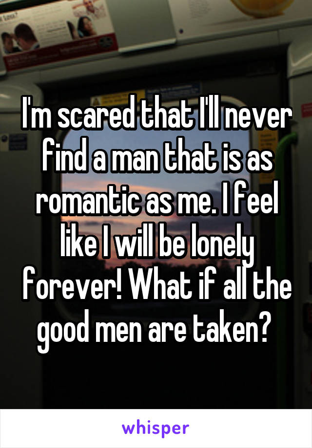 I'm scared that I'll never find a man that is as romantic as me. I feel like I will be lonely forever! What if all the good men are taken? 