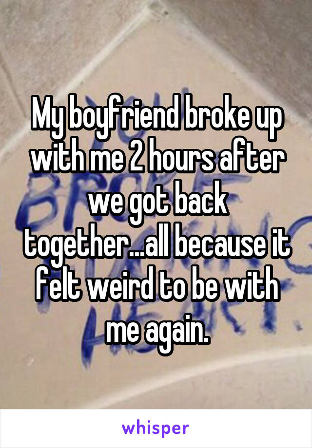 My boyfriend broke up with me 2 hours after we got back together...all because it felt weird to be with me again.