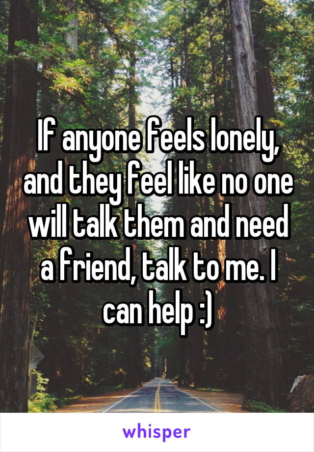 If anyone feels lonely, and they feel like no one will talk them and need a friend, talk to me. I can help :)