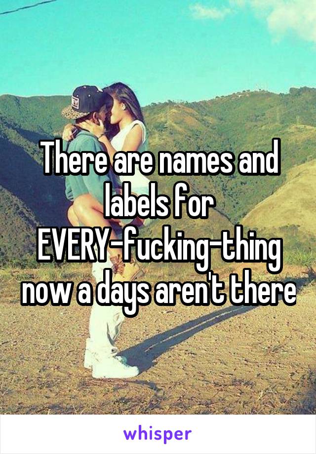 There are names and labels for EVERY-fucking-thing now a days aren't there