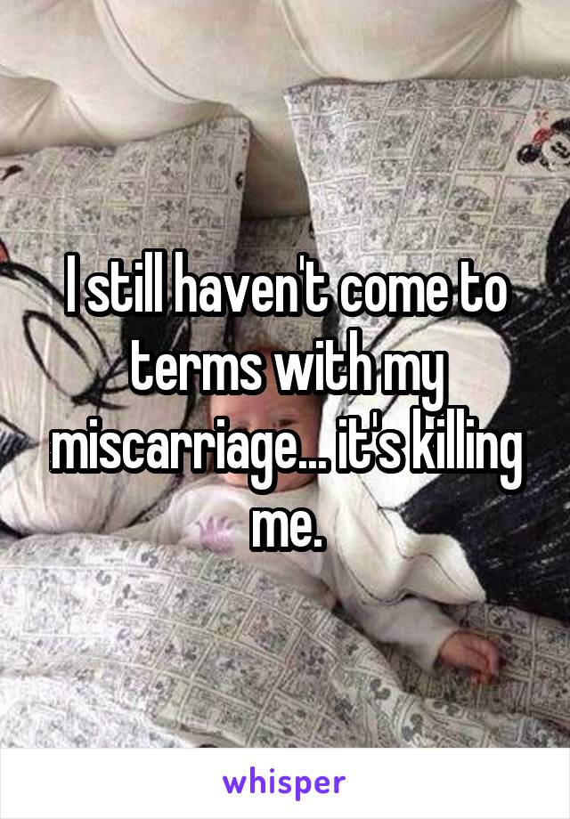 I still haven't come to terms with my miscarriage... it's killing me.