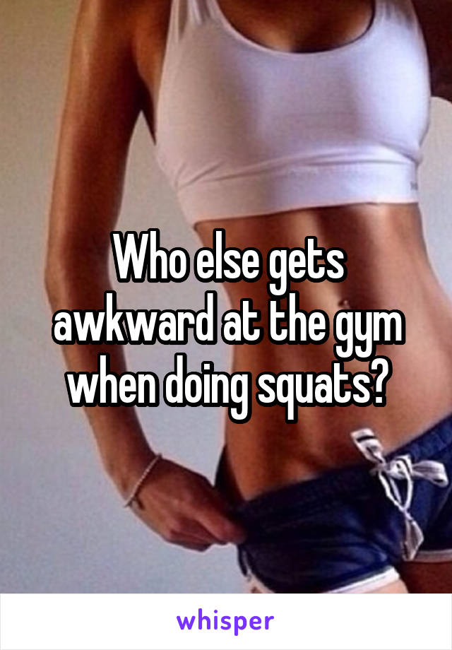 Who else gets awkward at the gym when doing squats?