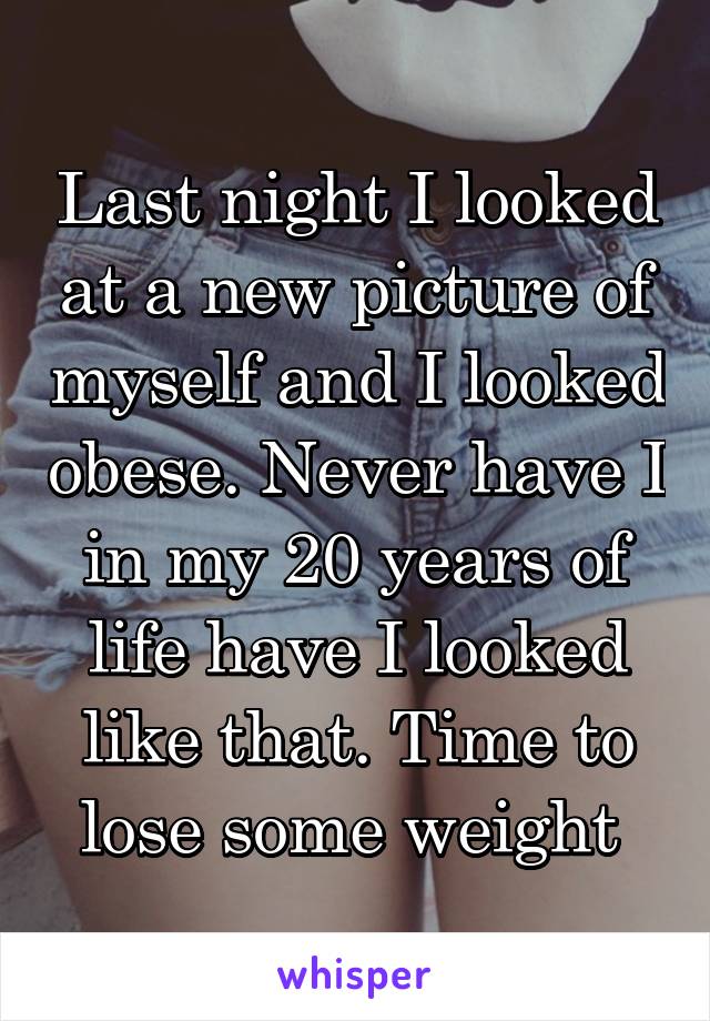 Last night I looked at a new picture of myself and I looked obese. Never have I in my 20 years of life have I looked like that. Time to lose some weight 