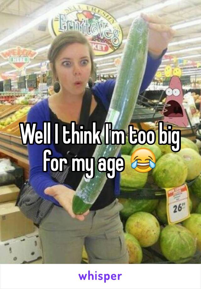 Well I think I'm too big for my age 😂