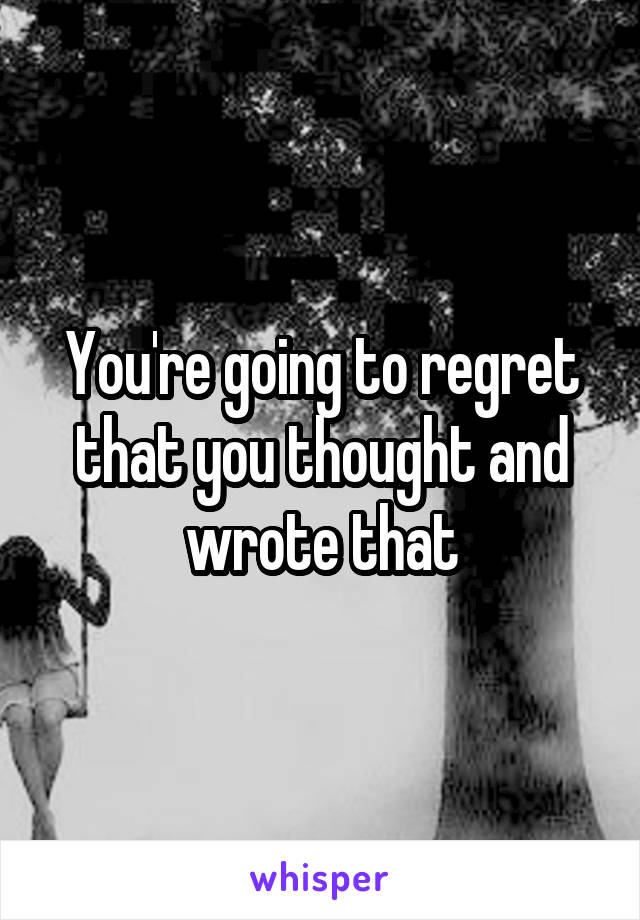 You're going to regret that you thought and wrote that