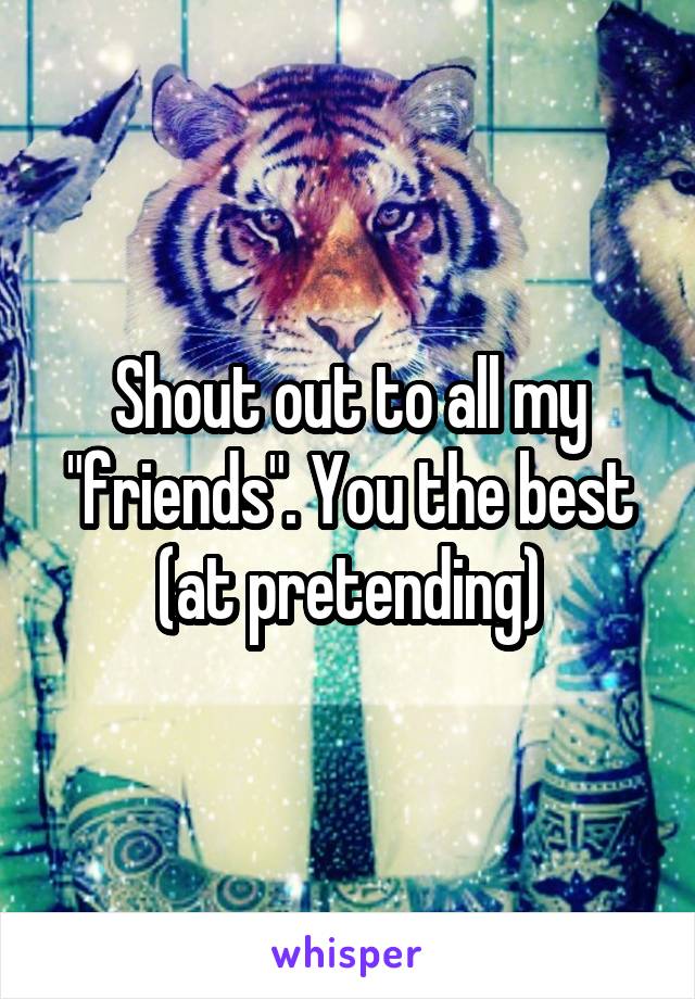 Shout out to all my "friends". You the best (at pretending)