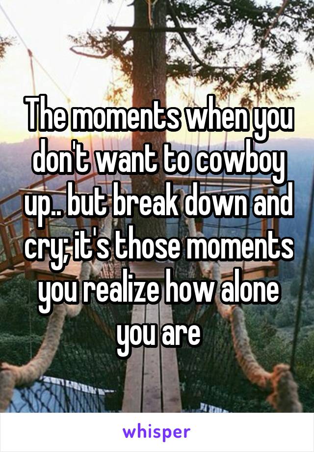 The moments when you don't want to cowboy up.. but break down and cry; it's those moments you realize how alone you are