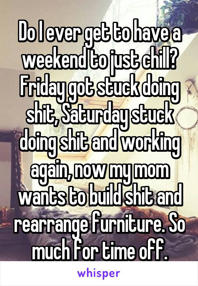 Do I ever get to have a weekend to just chill? Friday got stuck doing shit, Saturday stuck doing shit and working again, now my mom wants to build shit and rearrange furniture. So much for time off.