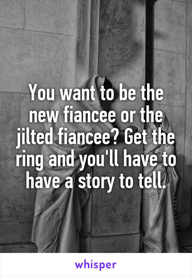 You want to be the new fiancee or the jilted fiancee? Get the ring and you'll have to have a story to tell.