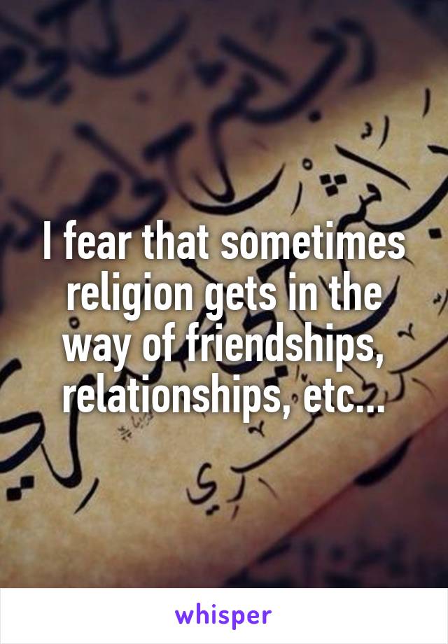 I fear that sometimes religion gets in the way of friendships, relationships, etc...