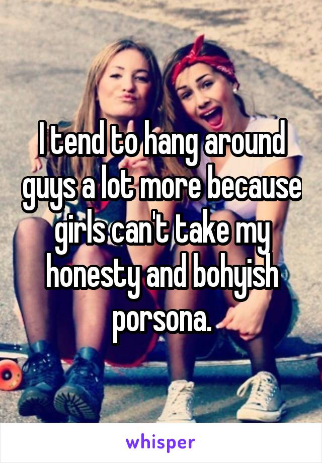 I tend to hang around guys a lot more because girls can't take my honesty and bohyish porsona.