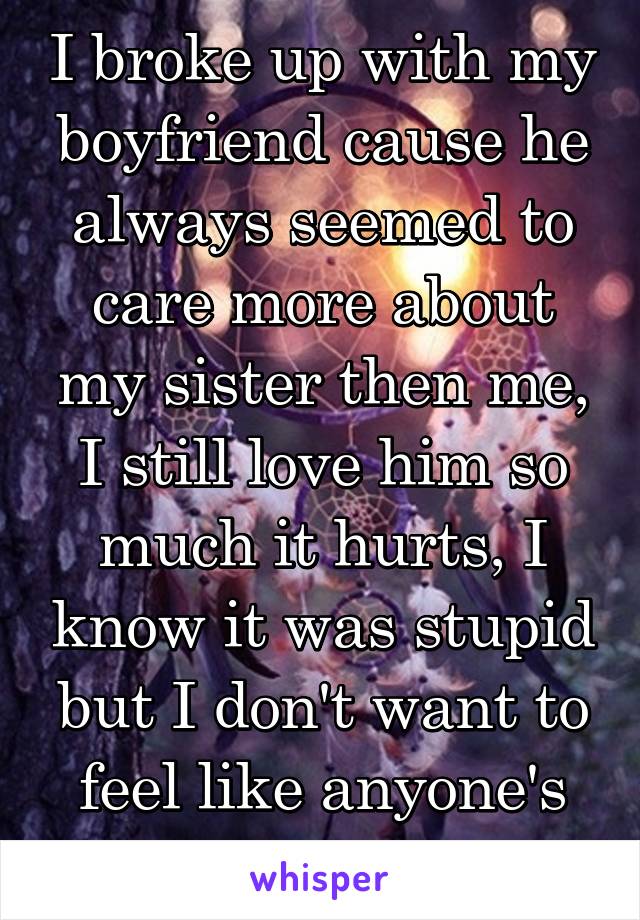 I broke up with my boyfriend cause he always seemed to care more about my sister then me, I still love him so much it hurts, I know it was stupid but I don't want to feel like anyone's second choice