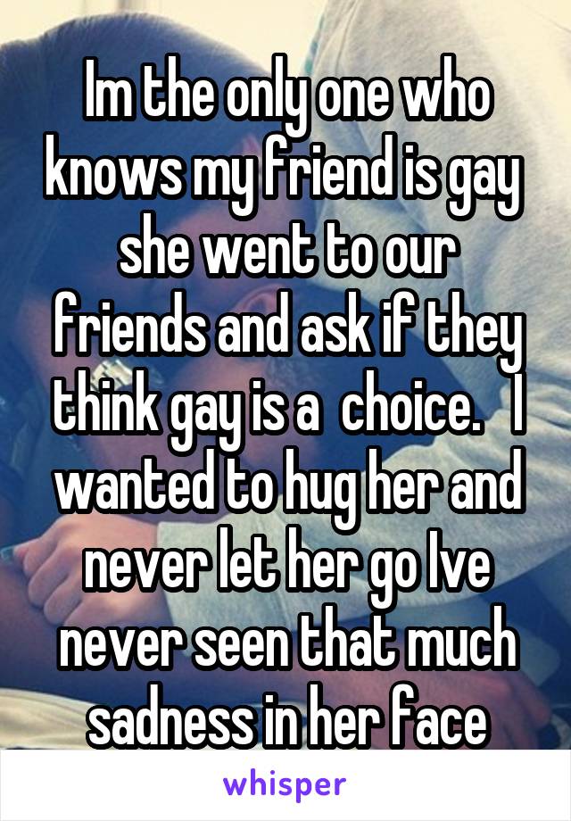 Im the only one who knows my friend is gay 
she went to our friends and ask if they think gay is a  choice.   I wanted to hug her and never let her go Ive never seen that much sadness in her face