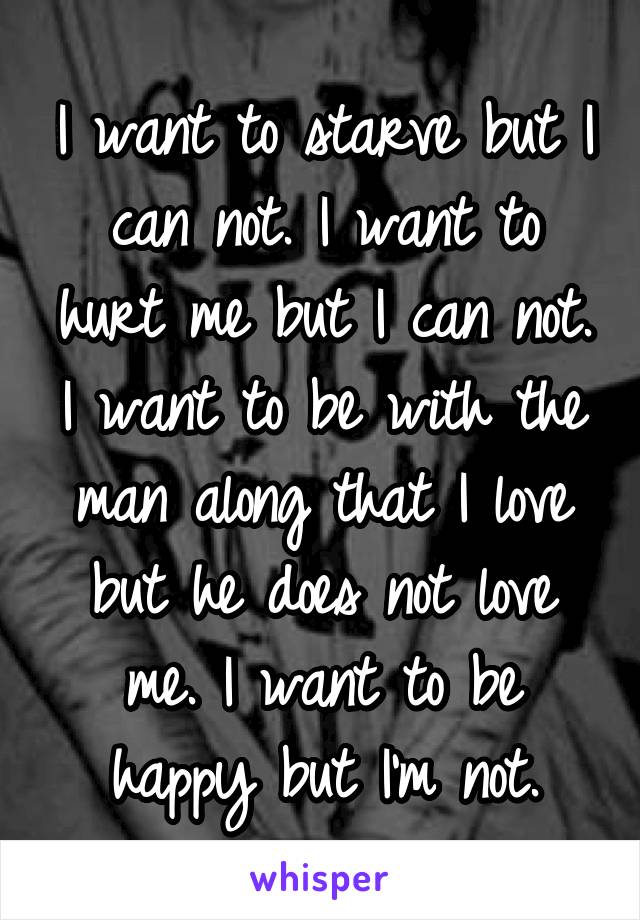 I want to starve but I can not. I want to hurt me but I can not. I want to be with the man along that I love but he does not love me. I want to be happy but I'm not.