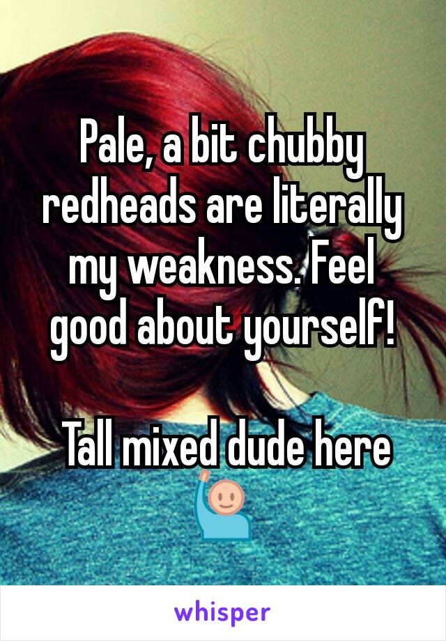 Pale, a bit chubby redheads are literally my weakness. Feel good about yourself!

 Tall mixed dude here 🙋