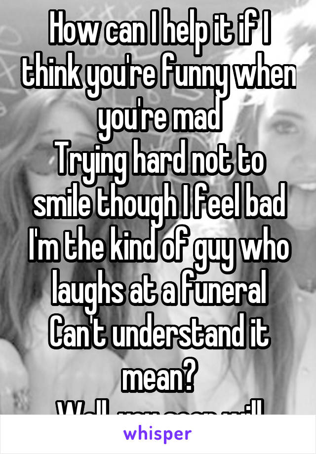 How can I help it if I think you're funny when you're mad
Trying hard not to smile though I feel bad
I'm the kind of guy who laughs at a funeral
Can't understand it mean?
Well, you soon will