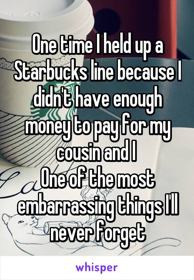 One time I held up a Starbucks line because I didn't have enough money to pay for my cousin and I 
One of the most embarrassing things I'll never forget