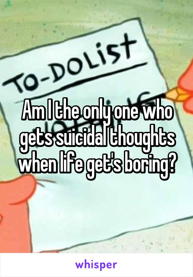 Am I the only one who gets suicidal thoughts when life get's boring?