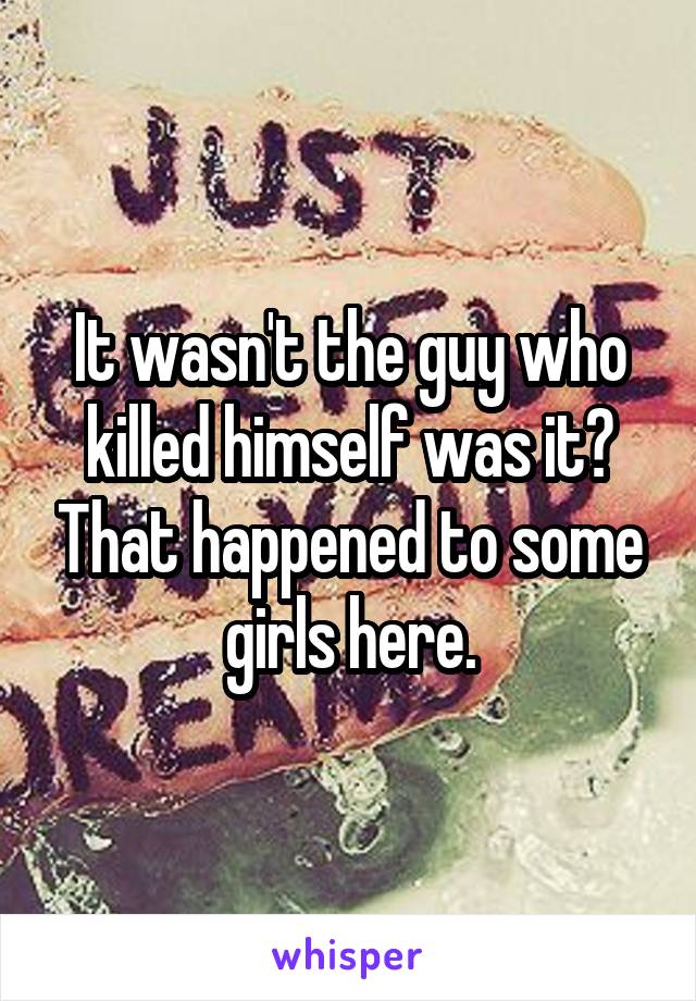 It wasn't the guy who killed himself was it? That happened to some girls here.