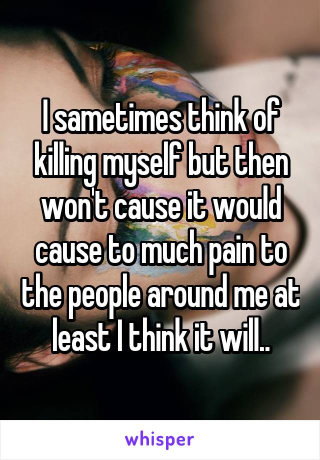 I sametimes think of killing myself but then won't cause it would cause to much pain to the people around me at least I think it will..