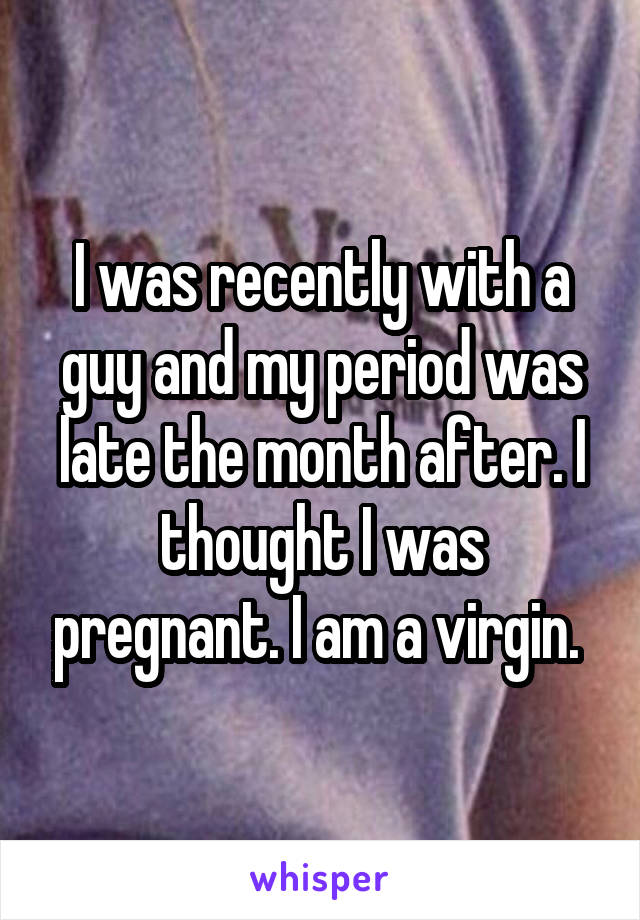 I was recently with a guy and my period was late the month after. I thought I was pregnant. I am a virgin. 