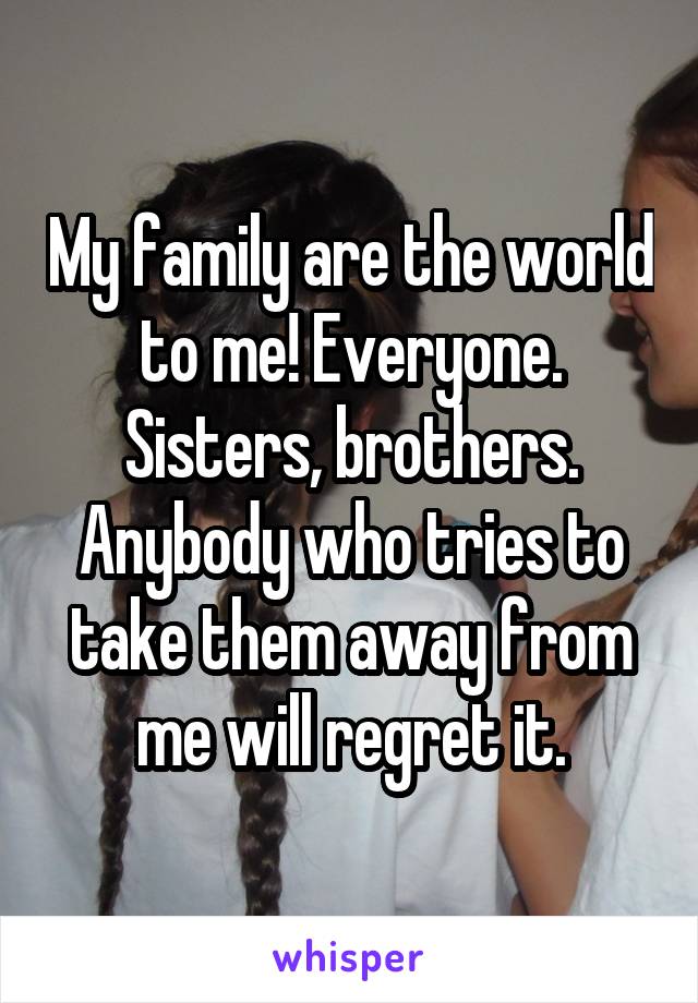 My family are the world to me! Everyone. Sisters, brothers. Anybody who tries to take them away from me will regret it.