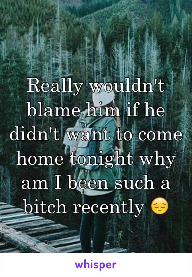 Really wouldn't blame him if he didn't want to come home tonight why am I been such a bitch recently 😔