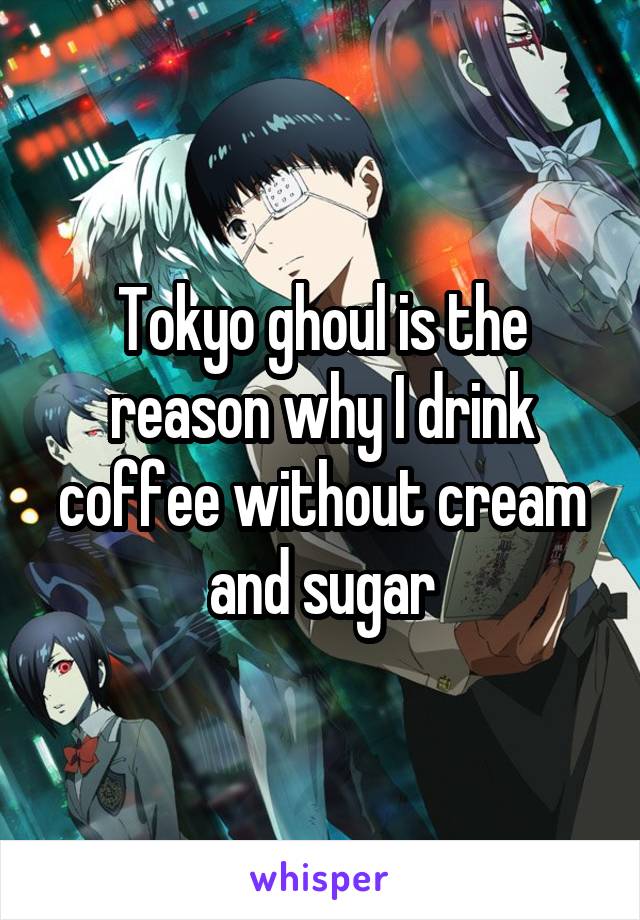 Tokyo ghoul is the reason why I drink coffee without cream and sugar