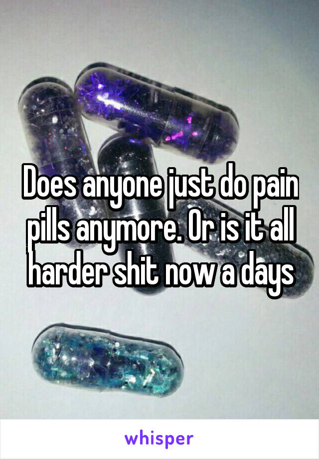 Does anyone just do pain pills anymore. Or is it all harder shit now a days