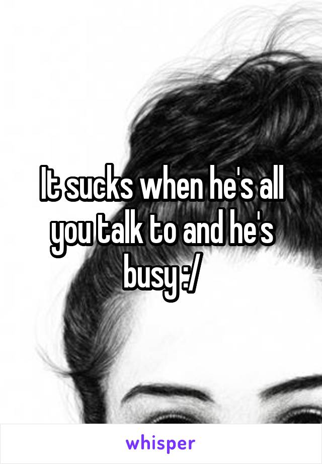 It sucks when he's all you talk to and he's busy :/