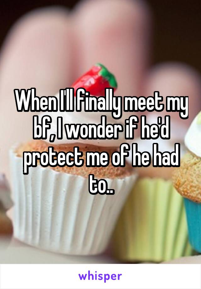 When I'll finally meet my bf, I wonder if he'd protect me of he had to..