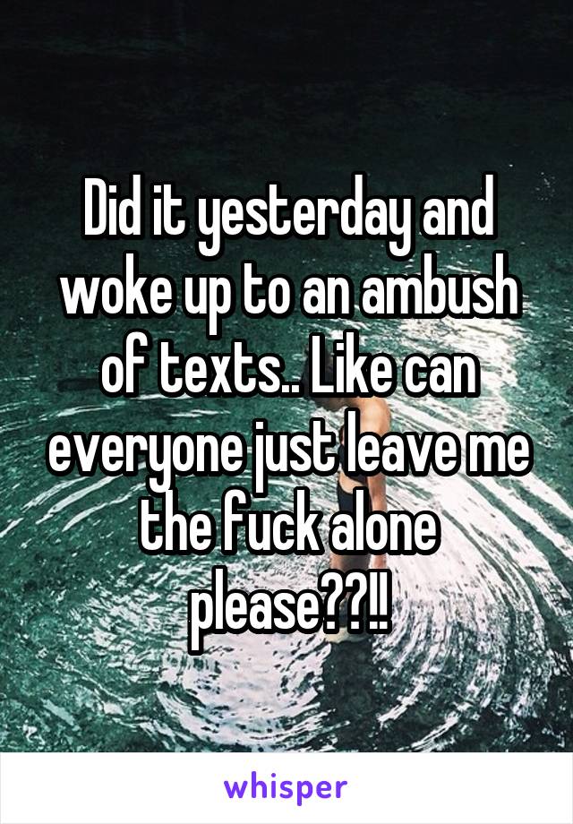 Did it yesterday and woke up to an ambush of texts.. Like can everyone just leave me the fuck alone please??!!